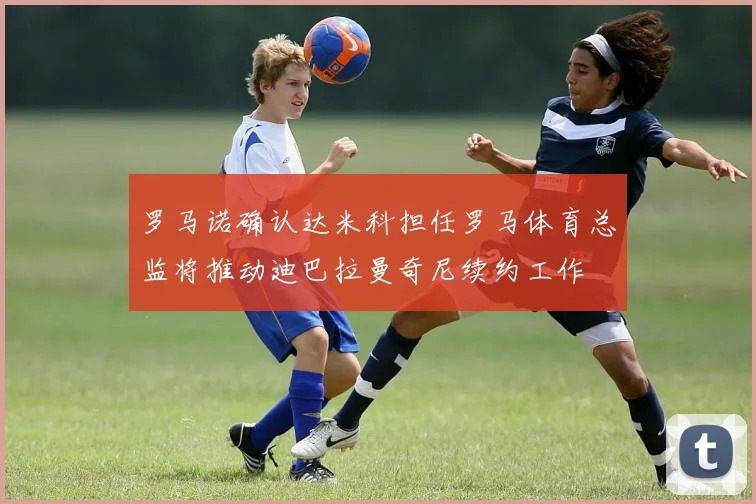 罗马诺确认达米科担任罗马体育总监将推动迪巴拉曼奇尼续约工作