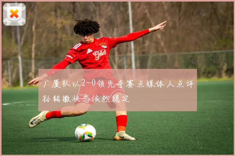 广厦队以2-0领先夺赛点媒体人点评孙铭徽状态依然稳定