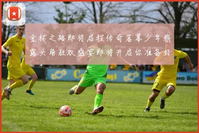 金杯之路即将启程传奇落幕少年崭露头角狂欢盛宴即将开启你准备好了吗