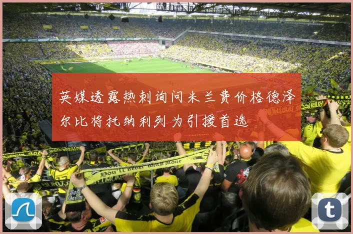 英媒透露热刺询问米兰费价格德泽尔比将托纳利列为引援首选