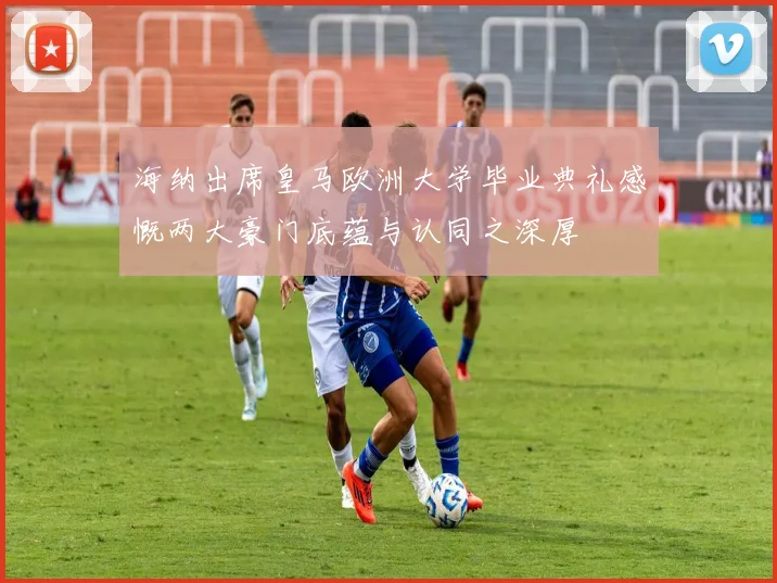 海纳出席皇马欧洲大学毕业典礼感慨两大豪门底蕴与认同之深厚