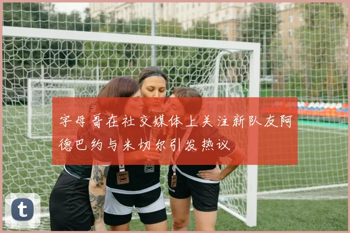 字母哥在社交媒体上关注新队友阿德巴约与米切尔引发热议