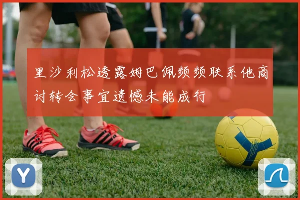 里沙利松透露姆巴佩频频联系他商讨转会事宜遗憾未能成行