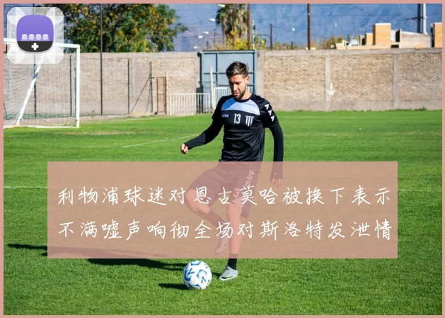 利物浦球迷对恩古莫哈被换下表示不满嘘声响彻全场对斯洛特发泄情绪