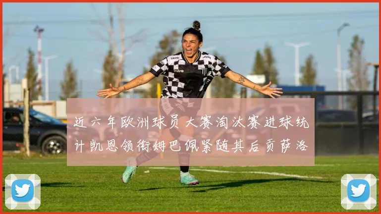 近六年欧洲球员大赛淘汰赛进球统计凯恩领衔姆巴佩紧随其后贡萨洛表现不俗