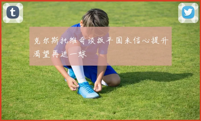 克尔斯托维奇谈扳平国米信心提升渴望再进一球