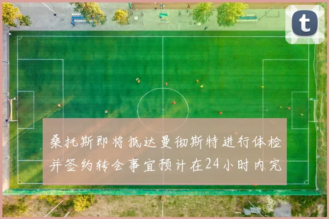 桑托斯即将抵达曼彻斯特进行体检并签约转会事宜预计在24小时内完成