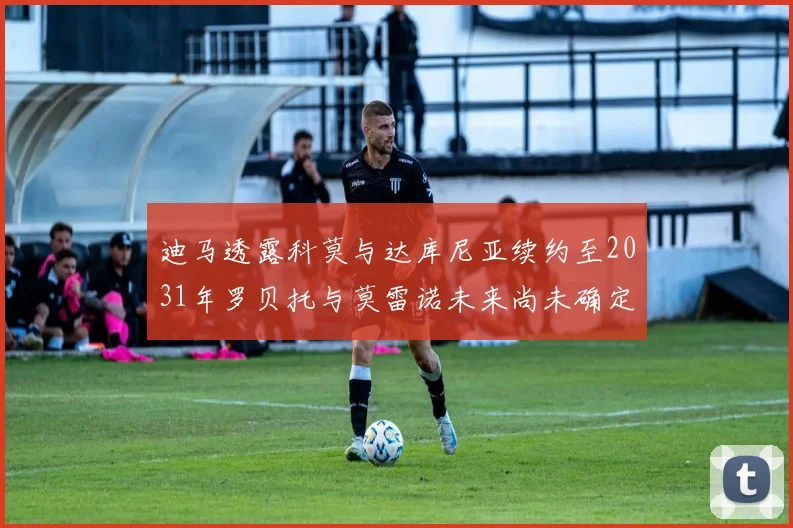 迪马透露科莫与达库尼亚续约至2031年罗贝托与莫雷诺未来尚未确定