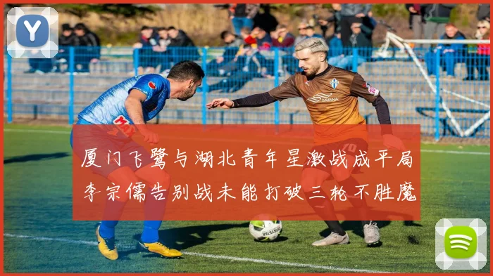 厦门飞鹭与湖北青年星激战成平局李宗儒告别战未能打破三轮不胜魔咒