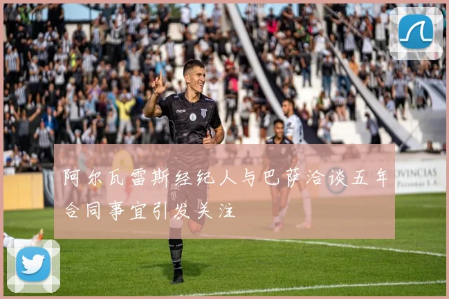 阿尔瓦雷斯经纪人与巴萨洽谈五年合同事宜引发关注