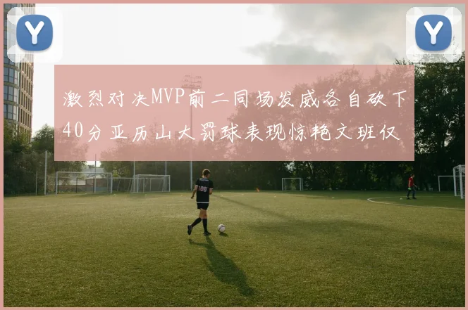 激烈对决MVP前二同场发威各自砍下40分亚历山大罚球表现惊艳文班仅得4罚机会