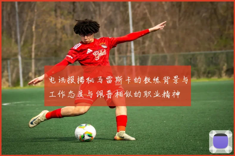 电讯报揭秘马雷斯卡的教练背景与工作态度与佩普相似的职业精神