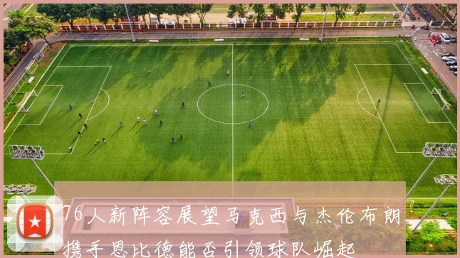 76人新阵容展望马克西与杰伦布朗携手恩比德能否引领球队崛起