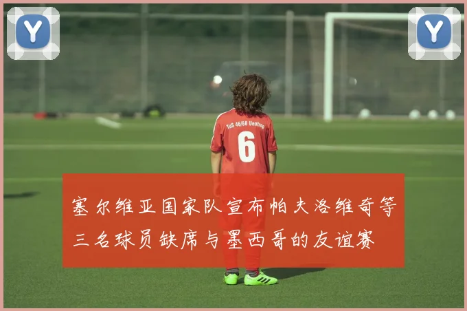塞尔维亚国家队宣布帕夫洛维奇等三名球员缺席与墨西哥的友谊赛