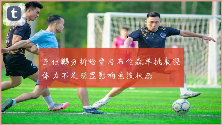 王仕鹏分析哈登与布伦森单挑表现体力不足明显影响竞技状态