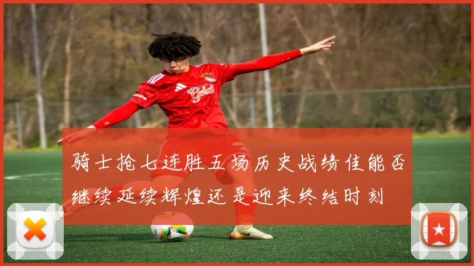 骑士抢七连胜五场历史战绩佳能否继续延续辉煌还是迎来终结时刻