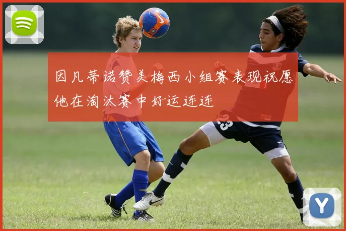 因凡蒂诺赞美梅西小组赛表现祝愿他在淘汰赛中好运连连