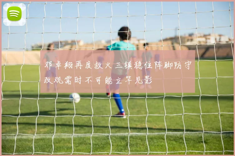 邓卓翔再度救火三镇稳住阵脚防守改观需时不可能立竿见影