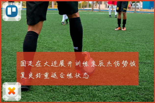 国足在大连展开训练朱辰杰伤势恢复良好重返合练状态