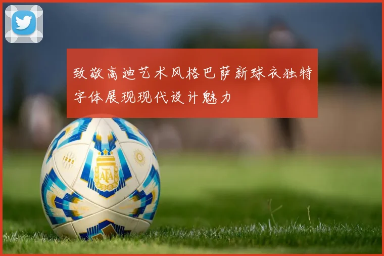 致敬高迪艺术风格巴萨新球衣独特字体展现现代设计魅力