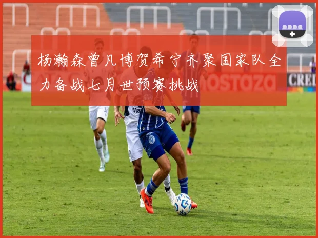 杨瀚森曾凡博贺希宁齐聚国家队全力备战七月世预赛挑战