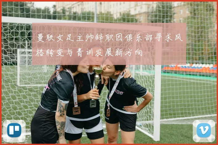 曼联女足主帅辞职因俱乐部寻求风格转变与青训发展新方向